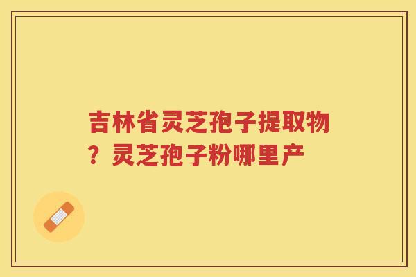 吉林省灵芝孢子提取物？灵芝孢子粉哪里产