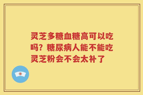 灵芝多糖高可以吃吗？人能不能吃灵芝粉会不会太补了