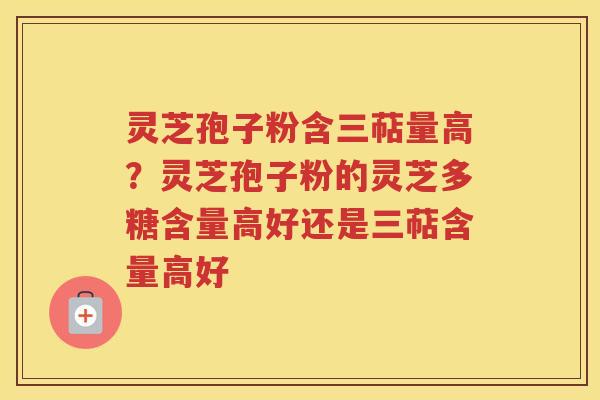 灵芝孢子粉含三萜量高？灵芝孢子粉的灵芝多糖含量高好还是三萜含量高好
