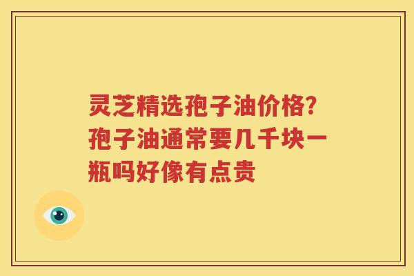 灵芝精选孢子油价格?孢子油通常要几千块一瓶吗好像有点贵 灵芝精选孢子油价格?孢子油通常要几千块一瓶吗好像有点贵