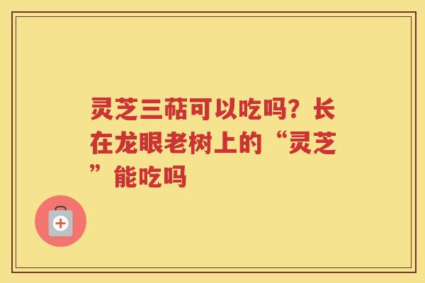 灵芝三萜可以吃吗？长在龙眼老树上的“灵芝”能吃吗