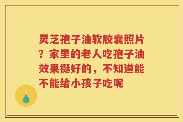 灵芝孢子油软胶囊照片?家里的老人吃孢子油效果挺好的,不知道能不能给小孩子吃呢 灵芝孢子油软胶囊照片?家里的老人吃孢子油效果挺好的,不知道能不能给小孩子吃呢