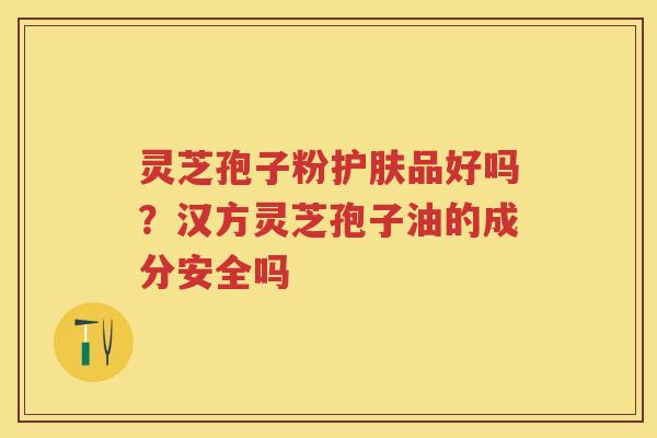 灵芝孢子粉护肤品好吗？汉方灵芝孢子油的成分安全吗