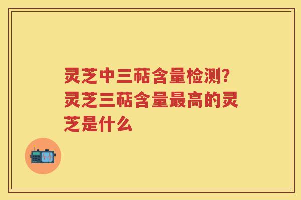 灵芝中三萜含量检测?灵芝三萜含量高的灵芝是什么 灵芝中三萜含量检测?灵芝三萜含量高的灵芝是什么