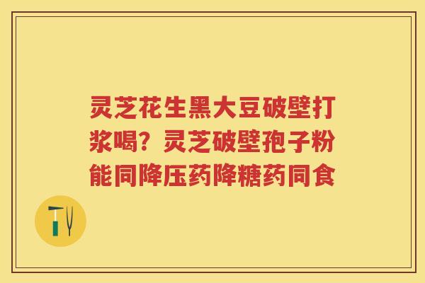 灵芝花生黑大豆破壁打浆喝？灵芝破壁孢子粉能同药降糖药同食