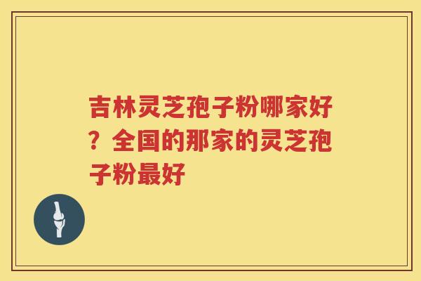 吉林灵芝孢子粉哪家好？全国的那家的灵芝孢子粉好
