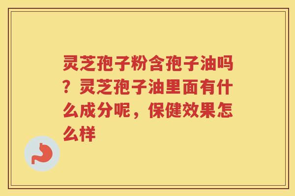 灵芝孢子粉含孢子油吗？灵芝孢子油里面有什么成分呢，保健效果怎么样