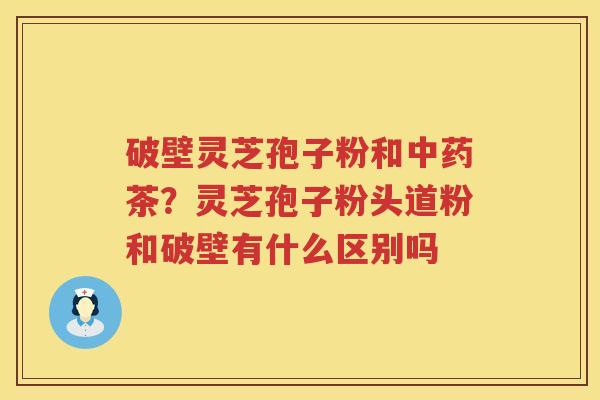 破壁灵芝孢子粉和茶？灵芝孢子粉头道粉和破壁有什么区别吗
