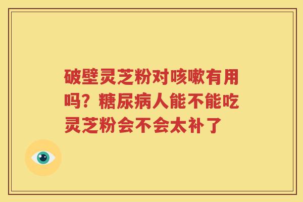 破壁灵芝粉对有用吗？人能不能吃灵芝粉会不会太补了