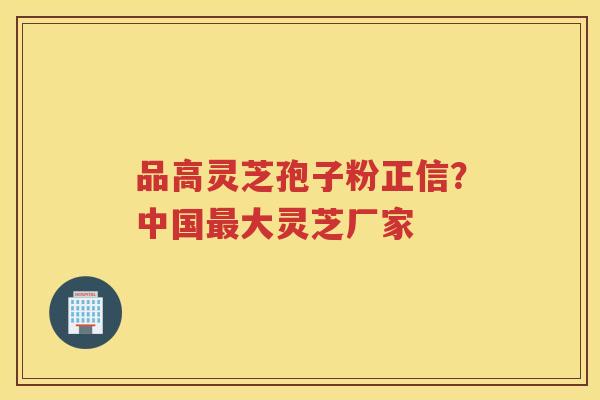 品高灵芝孢子粉正信？中国大灵芝厂家