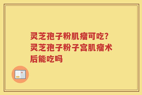 灵芝孢子粉可吃?灵芝孢子粉子宫术后能吃吗 灵芝孢子粉可吃?灵芝孢子粉子宫术后能吃吗
