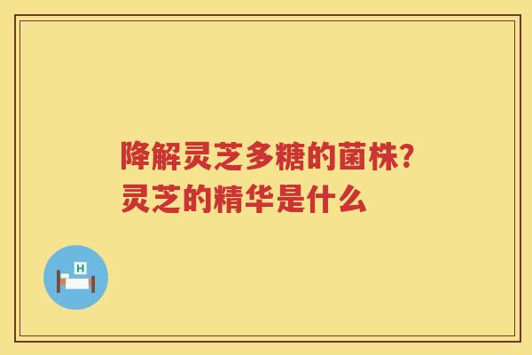 降解灵芝多糖的菌株？灵芝的精华是什么