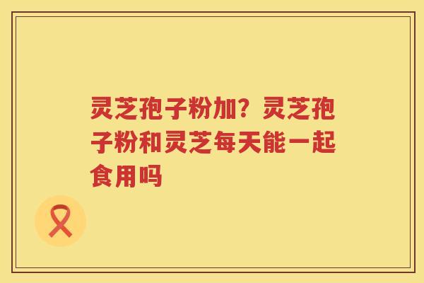 灵芝孢子粉加？灵芝孢子粉和灵芝每天能一起食用吗