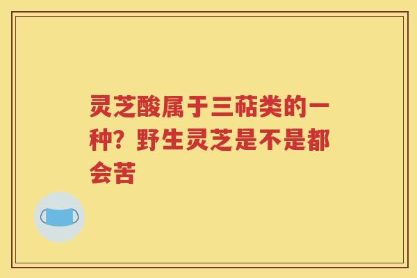 灵芝酸属于三萜类的一种？野生灵芝是不是都会苦