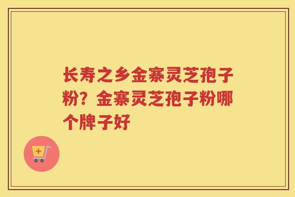 长寿之乡金寨灵芝孢子粉？金寨灵芝孢子粉哪个牌子好