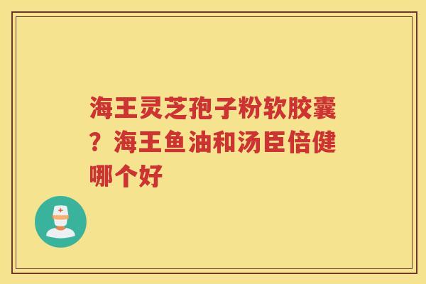 海王灵芝孢子粉软胶囊？海王鱼油和汤臣倍健哪个好