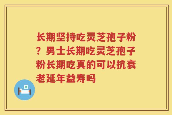 长期坚持吃灵芝孢子粉？男士长期吃灵芝孢子粉长期吃真的可以抗延年益寿吗