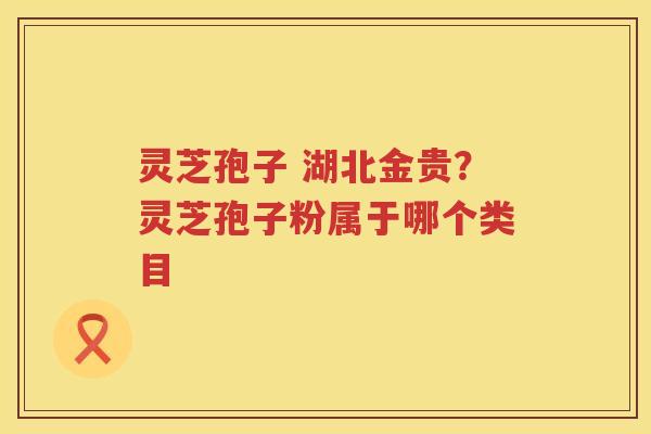 灵芝孢子 湖北金贵？灵芝孢子粉属于哪个类目