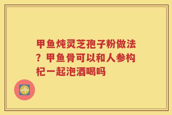 甲鱼炖灵芝孢子粉做法?甲鱼骨可以和人参构杞一起泡酒喝吗 甲鱼炖灵芝孢子粉做法?甲鱼骨可以和人参构杞一起泡酒喝吗