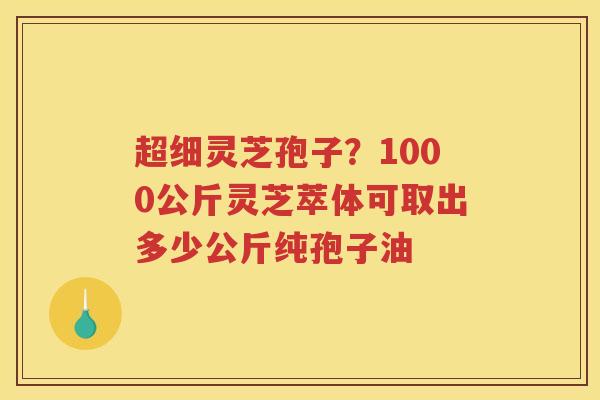 超细灵芝孢子？1000公斤灵芝萃体可取出多少公斤纯孢子油
