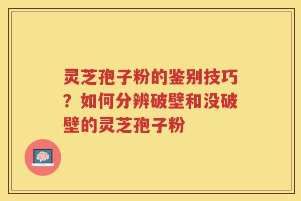 灵芝孢子粉的鉴别技巧？如何分辨破壁和没破壁的灵芝孢子粉