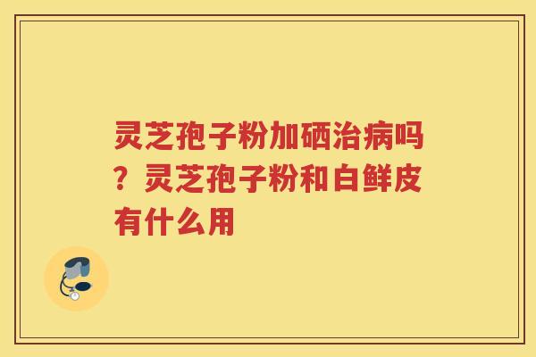 灵芝孢子粉加硒吗?灵芝孢子粉和白鲜皮有什么用 灵芝孢子粉加硒吗?灵芝孢子粉和白鲜皮有什么用