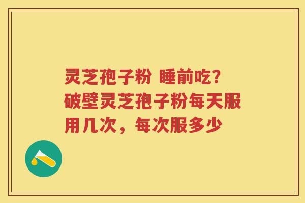 灵芝孢子粉 睡前吃?破壁灵芝孢子粉每天服用几次,每次服多少 灵芝孢子粉 睡前吃?破壁灵芝孢子粉每天服用几次,每次服多少
