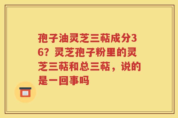孢子油灵芝三萜成分36？灵芝孢子粉里的灵芝三萜和总三萜，说的是一回事吗