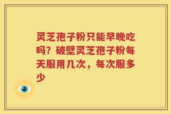 灵芝孢子粉只能早晚吃吗？破壁灵芝孢子粉每天服用几次，每次服多少