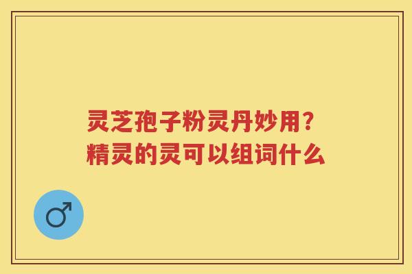 灵芝孢子粉灵丹妙用？精灵的灵可以组词什么