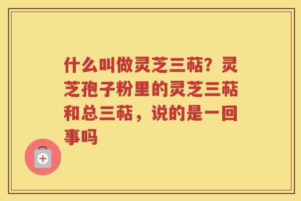 什么叫做灵芝三萜？灵芝孢子粉里的灵芝三萜和总三萜，说的是一回事吗