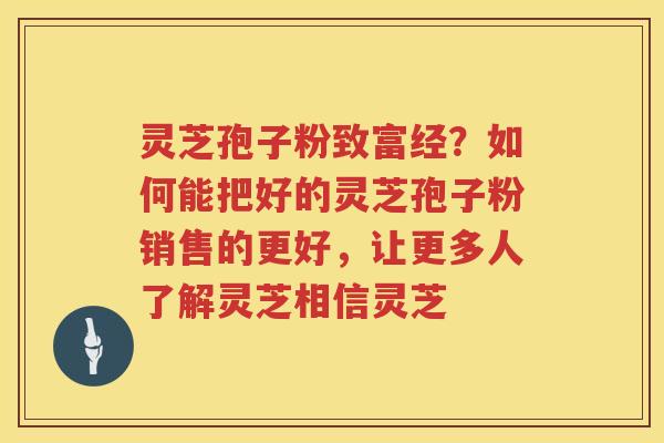 灵芝孢子粉致富经？如何能把好的灵芝孢子粉销售的更好，让更多人了解灵芝相信灵芝