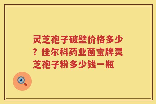 灵芝孢子破壁价格多少？佳尔科药业菌宝牌灵芝孢子粉多少钱一瓶