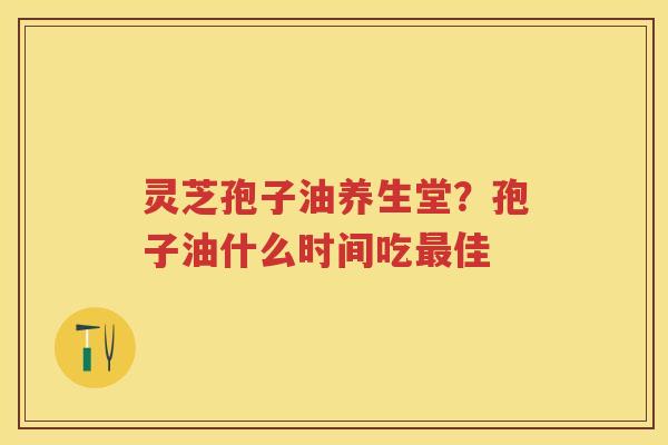 灵芝孢子油养生堂?孢子油什么时间吃佳 灵芝孢子油养生堂?孢子油什么时间吃佳