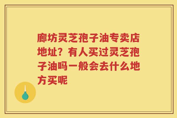 廊坊灵芝孢子油专卖店地址?有人买过灵芝孢子油吗一般会去什么地方买呢 廊坊灵芝孢子油专卖店地址?有人买过灵芝孢子油吗一般会去什么地方买呢