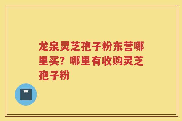 龙泉灵芝孢子粉东营哪里买？哪里有收购灵芝孢子粉