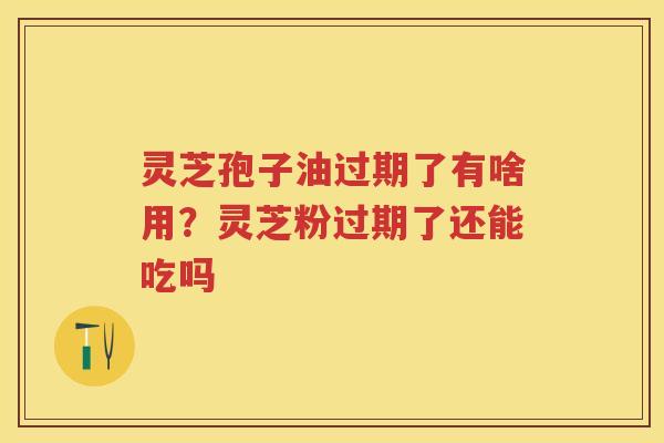 灵芝孢子油过期了有啥用?灵芝粉过期了还能吃吗 灵芝孢子油过期了有啥用?灵芝粉过期了还能吃吗