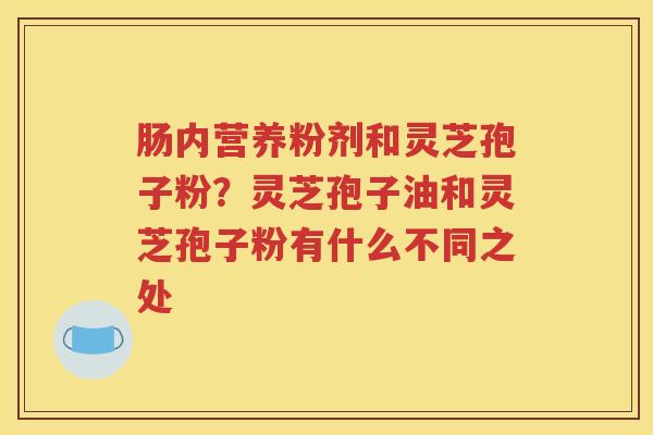 肠内营养粉剂和灵芝孢子粉?灵芝孢子油和灵芝孢子粉有什么不同之处 肠内营养粉剂和灵芝孢子粉?灵芝孢子油和灵芝孢子粉有什么不同之处