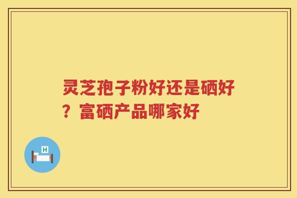 灵芝孢子粉好还是硒好?富硒产品哪家好 灵芝孢子粉好还是硒好?富硒产品哪家好