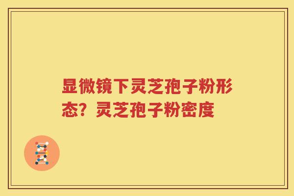 显微镜下灵芝孢子粉形态？灵芝孢子粉密度