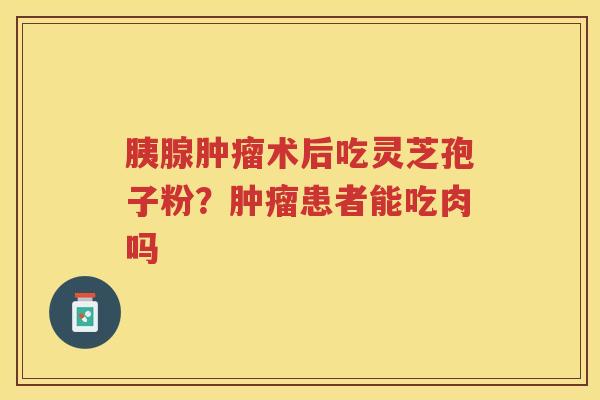 胰腺术后吃灵芝孢子粉?患者能吃肉吗 胰腺术后吃灵芝孢子粉?患者能吃肉吗