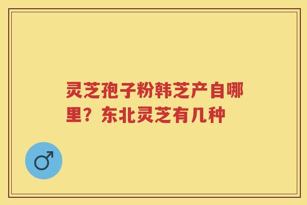 灵芝孢子粉韩芝产自哪里?东北灵芝有几种 灵芝孢子粉韩芝产自哪里?东北灵芝有几种