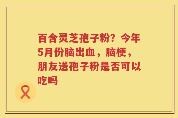 百合灵芝孢子粉?今年5月份脑出,脑梗,朋友送孢子粉是否可以吃吗 百合灵芝孢子粉?今年5月份脑出,脑梗,朋友送孢子粉是否可以吃吗