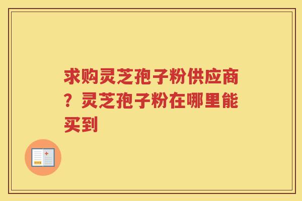 求购灵芝孢子粉供应商？灵芝孢子粉在哪里能买到