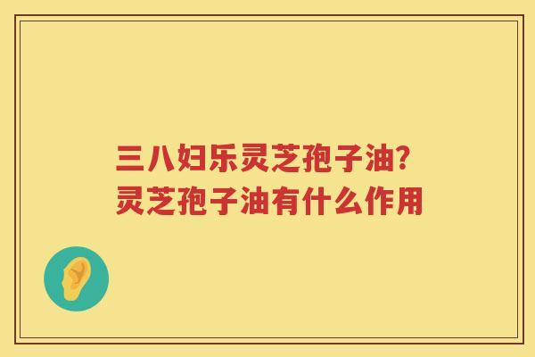 三八妇乐灵芝孢子油?灵芝孢子油有什么作用 三八妇乐灵芝孢子油?灵芝孢子油有什么作用