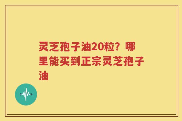 灵芝孢子油20粒？哪里能买到正宗灵芝孢子油
