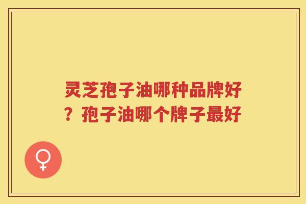 灵芝孢子油哪种品牌好?孢子油哪个牌子好 灵芝孢子油哪种品牌好?孢子油哪个牌子好