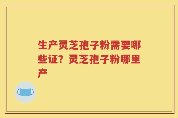 生产灵芝孢子粉需要哪些证？灵芝孢子粉哪里产