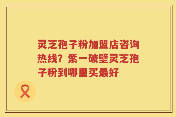 灵芝孢子粉加盟店咨询热线?紫一破壁灵芝孢子粉到哪里买好 灵芝孢子粉加盟店咨询热线?紫一破壁灵芝孢子粉到哪里买好