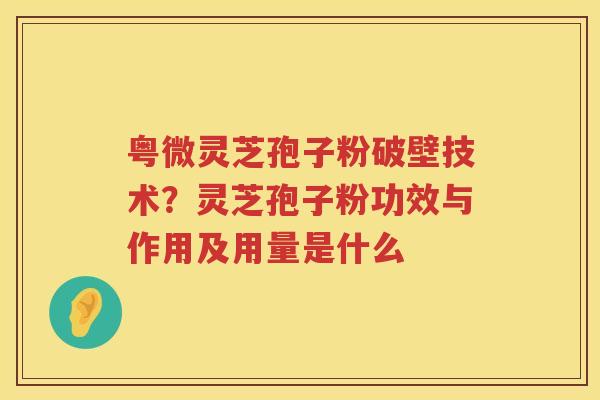 粤微灵芝孢子粉破壁技术？灵芝孢子粉功效与作用及用量是什么